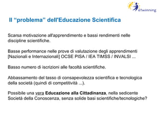 Il “problema” dell'Educazione Scientifica Scarsa motivazione all'apprendimento e bassi rendimenti nelle discipline scientifiche. Basse performance nelle prove di valutazione degli apprendimenti [Nazionali e Internazionali] OCSE PISA / IEA TIMSS / INVALSI ... Basso numero di iscrizioni alle facoltà scientifiche. Abbassamento del tasso di consapevolezza scientifica e tecnologica della società (quindi di competitività ...). Possibile una  vera   Educazione alla Cittadinanza , nella sedicente Società della Conoscenza, senza solide basi scientifiche/tecnologiche?  