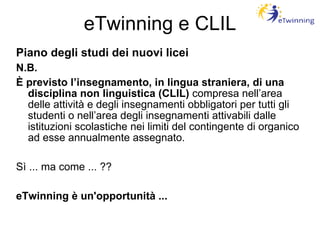 eTwinning e CLIL Piano degli studi dei nuovi licei N.B. È previsto l’insegnamento, in lingua straniera, di una disciplina non linguistica (CLIL)  compresa nell’area delle attività e degli insegnamenti obbligatori per tutti gli studenti o nell’area degli insegnamenti attivabili dalle istituzioni scolastiche nei limiti del contingente di organico ad esse annualmente assegnato. Sì ... ma come ... ?? eTwinning è un'opportunità ... 