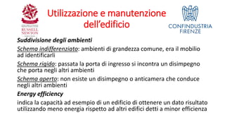 Utilizzazione e manutenzione
dell’edificio
Suddivisione degli ambienti
Schema indifferenziato: ambienti di grandezza comune, era il mobilio
ad identificarli
Schema rigido: passata la porta di ingresso si incontra un disimpegno
che porta negli altri ambienti
Schema aperto: non esiste un disimpegno o anticamera che conduce
negli altri ambienti
Energy efficiency
indica la capacità ad esempio di un edificio di ottenere un dato risultato
utilizzando meno energia rispetto ad altri edifici detti a minor efficienza
 