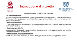 Introduzione al progetto
Il sistema economico e le relazione industriali
• Il sistema economico
Il sistema economico è l’insieme dei soggetti che svolgono attività economica. L’attività economica è
l’insieme di tutte le operazioni compiute dall’uomo per procurarsi dei bene o servizi necessari per
soddisfare dei bisogni.
• Le relazioni industriali
La relazione industriale è la moderna disciplina giuridica che studia i rapporti tra stato, imprese,
sindacati e lavoratori.
• Le associazioni datoriali
Un'associazione di categoria è un’associazione che rappresenta e tutela gli interessi di una specifica
categoria produttiva o professionale
• Le associazioni sindacati dei lavoratori
Il sindacato, nel diritto del lavoro, è un ente che rappresenta le parti in un rapporto di lavoro
 