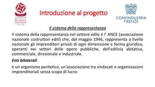 Introduzione al progetto
Il sistema della rappresentanza
Il sistema della rappresentanza nel settore edile è l’ ANCE (associazione
nazionale costruttori edili) che, dal maggio 1946, rappresenta a livello
nazionale gli imprenditori privati di ogni dimensione e forma giuridica,
operanti nei settori delle opere pubbliche, dell'edilizia abitativa,
commerciale, direzionale e industriale.
Enti bilaterali
è un organismo paritetico, un'associazione tra sindacati e organizzazioni
imprenditoriali senza scopo di lucro.
 