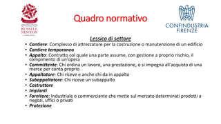 Quadro normativo
Lessico di settore
• Cantiere: Complesso di attrezzature per la costruzione o manutenzione di un edificio
• Cantiere temporaneo
• Appalto: Contratto col quale una parte assume, con gestione a proprio rischio, il
compimento di un'opera
• Committente: Chi ordina un lavoro, una prestazione, o si impegna all'acquisto di una
merce per conto proprio
• Appaltatore: Chi riceve e anche chi da in appalto
• Subappaltatore: Chi riceve un subappalto
• Costruttore
• Impianti
• Fornitore: Industriale o commerciante che mette sul mercato determinati prodotti a
negozi, uffici o privati
• Protezione
 