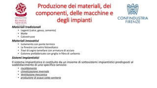 Produzione dei materiali, dei
componenti, delle macchine e
degli impianti
Materiali tradizionali
• Leganti (calce, gesso, cemento)
• Malte
• Calcestruzzo
Materiali innovativi
• Isolamento con ponte termico
• Le finestre con vetro fotovoltaico
• Travi di Legno lamellare con armatura di acciaio
• Colonne prefabbricate con griglia in fibra di carbonio
Sistemi impiantistici
Il sistema impiantistico è costituito da un insieme di sottosistemi impiantistici predisposti al
soddisfacimento di uno specifico servizio:
• riscaldamento
• climatizzazione invernale
• Ventilazione meccanica
• produzione di acqua calda sanitaria
 