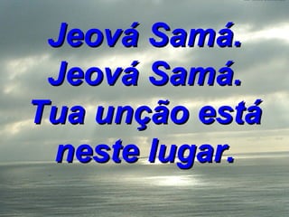 Jeová Samá. Jeová Samá. Tua unção está neste lugar. 