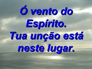 Ó vento do Espírito. Tua unção está neste lugar. 