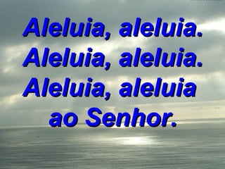 Aleluia, aleluia. Aleluia, aleluia. Aleluia, aleluia  ao Senhor. 