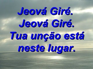 Jeová Giré.  Jeová Giré. Tua unção está neste lugar. 