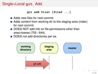 Single+Local git. Add.
git add file1 [file2 ...]
Adds new ﬁles for next commit.
Adds content from working dir to the staging area (index)
for next commit.
DOES NOT add info on ﬁle permissions other than
exec/noexec (755 / 644).
DOES not add directories per se.
working
directory
staging
area
master
git add
13 / 69
 