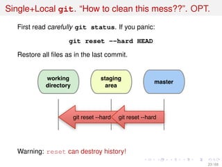 Single+Local git. “How to clean this mess??”. OPT.
First read carefully git status. If you panic:
git reset --hard HEAD
Restore all ﬁles as in the last commit.
working
directory
staging
area
master
git reset --hard git reset --hard
Warning: reset can destroy history!
23 / 69
 