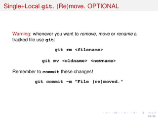Single+Local git. (Re)move. OPTIONAL
Warning: whenever you want to remove, move or rename a
tracked ﬁle use git:
git rm <filename>
git mv <oldname> <newname>
Remember to commit these changes!
git commit -m "File (re)moved."
24 / 69
 