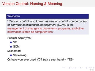 Version Control: Naming & Meaning
Wikipedia
“Revision control, also known as version control, source control
or software conﬁguration management (SCM), is the
management of changes to documents, programs, and other
information stored as computer ﬁles.”
Popular Acronyms:
VC
SCM
Misnomer:
Versioning
Q: have you ever used VC? (raise your hand = YES)
3 / 69
 