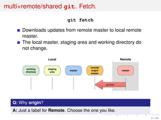 multi+remote/shared git. Fetch.
git fetch
Downloads updates from remote master to local remote
master.
The local master, staging area and working directory do
not change.
working
directory
staging
area
master
git fetch
Local Remote
master
remote/
origin/
master
Q: Why origin?
A: Just a label for Remote. Choose the one you like.
31 / 69
 