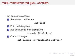 multi+remote/shared git. Conﬂicts.
How to resolve conﬂicts.
1 See where conﬂicts are:
git diff
2 Edit conﬂicting lines.
3 Add changes to the staging area:
git add file1 [...]
4 Commit changes:
git commit -m "Conflicts solved."
34 / 69
 