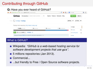 Contributing through GitHub
Q: Have you ever heard of GitHub?
What is GitHub?
Wikipedia: “GitHub is a web-based hosting service for
software development projects that use git”.
5 millions repositories (Jan 2013).
Commercial...
...but friendly to Free / Open Source software projects.
49 / 69
 