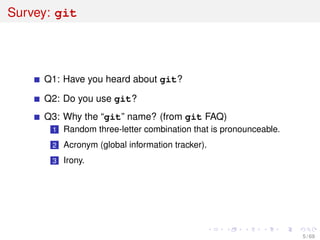 Survey: git
Q1: Have you heard about git?
Q2: Do you use git?
Q3: Why the “git” name? (from git FAQ)
1 Random three-letter combination that is pronounceable.
2 Acronym (global information tracker).
3 Irony.
5 / 69
 