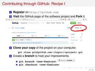 Contributing through GitHub: Recipe I
1 Register on http://github.com
2 Visit the GitHub page of the software project and Fork it:
3 Clone your copy of the project on your computer.
git clone git@github.com:<login>/<project>.git
4 Create a branch to host your improvements.
git branch <new-feature>
git checkout <new-feature>
52 / 69
 
