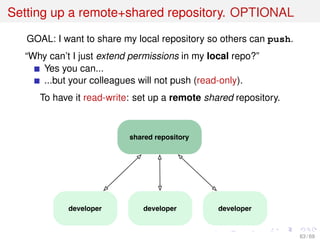 Setting up a remote+shared repository. OPTIONAL
GOAL: I want to share my local repository so others can push.
“Why can’t I just extend permissions in my local repo?”
Yes you can...
...but your colleagues will not push (read-only).
To have it read-write: set up a remote shared repository.
shared repository
developer developerdeveloper
63 / 69
 