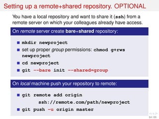 Setting up a remote+shared repository. OPTIONAL
You have a local repository and want to share it (ssh) from a
remote server on which your colleagues already have access.
On remote server create bare+shared repository:
mkdir newproject
set up proper group permissions: chmod g+rws
newproject
cd newproject
git --bare init --shared=group
On local machine push your repository to remote:
git remote add origin
ssh://remote.com/path/newproject
git push -u origin master
64 / 69
 