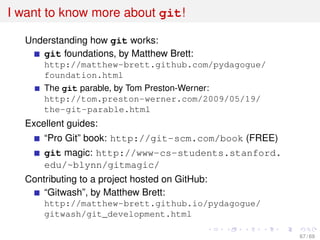 I want to know more about git!
Understanding how git works:
git foundations, by Matthew Brett:
http://matthew-brett.github.com/pydagogue/
foundation.html
The git parable, by Tom Preston-Werner:
http://tom.preston-werner.com/2009/05/19/
the-git-parable.html
Excellent guides:
“Pro Git” book: http://git-scm.com/book (FREE)
git magic: http://www-cs-students.stanford.
edu/~blynn/gitmagic/
Contributing to a project hosted on GitHub:
“Gitwash”, by Matthew Brett:
http://matthew-brett.github.io/pydagogue/
gitwash/git_development.html
67 / 69
 