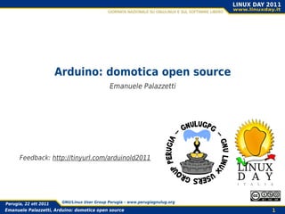 Arduino: domotica open source
                                             Emanuele Palazzetti




      Feedback: http://tinyurl.com/arduinold2011




Perugia, 22 ott 2011    GNU/Linux User Group Perugia – www.perugiagnulug.org

Emanuele Palazzetti, Arduino: domotica open source                             1
 