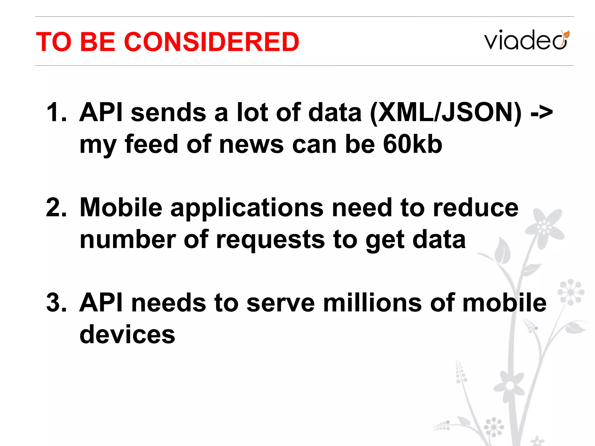 TO BE CONSIDERED

1. API sends a lot of data (XML/JSON) ->
   my feed of news can be 60kb

2. Mobile applications need to reduce
   number of requests to get data

3. API needs to serve millions of mobile
   devices
 