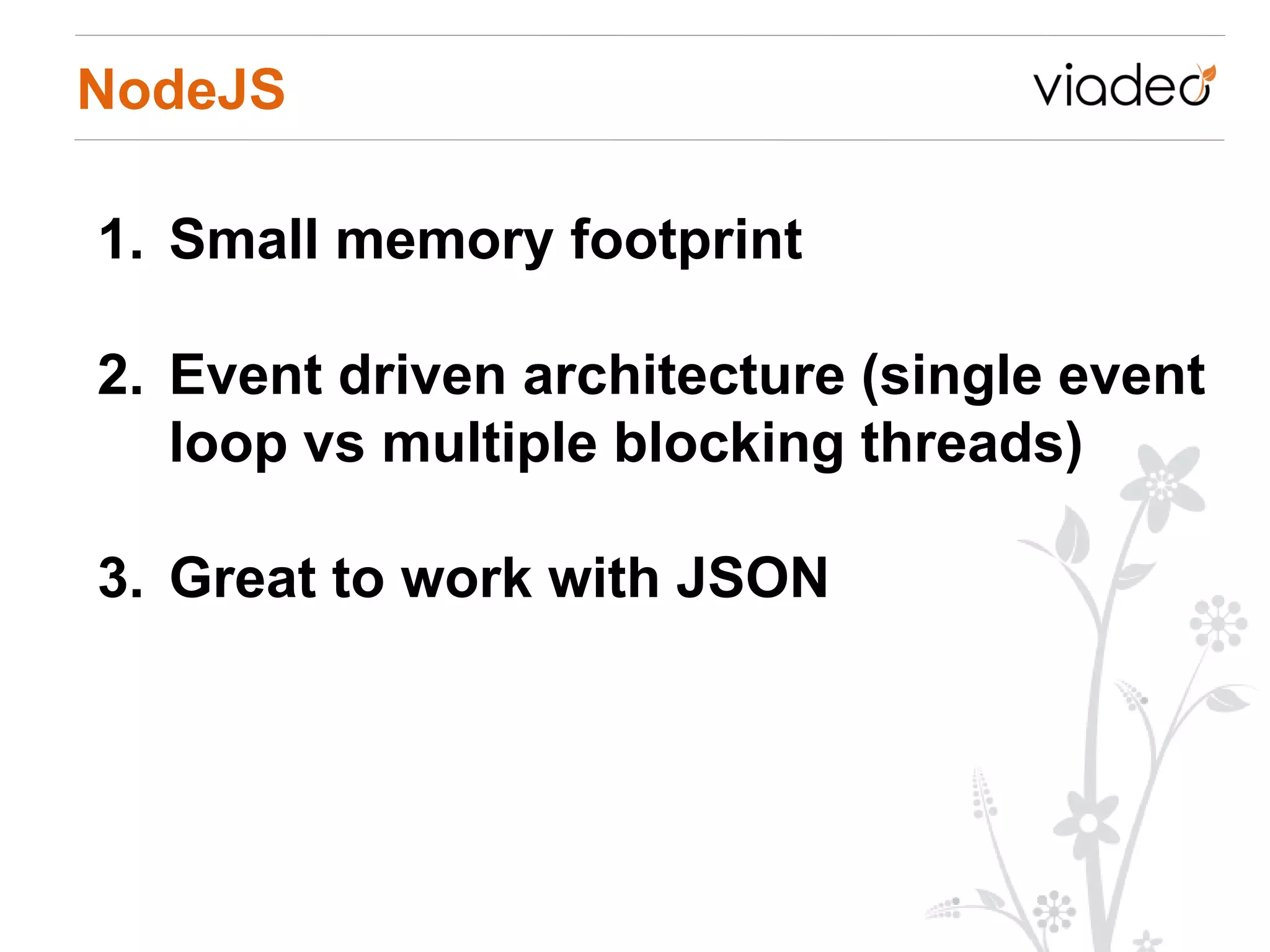 NodeJS

1. Small memory footprint

2. Event driven architecture (single event
   loop vs multiple blocking threads)

3. Great to work with JSON
 