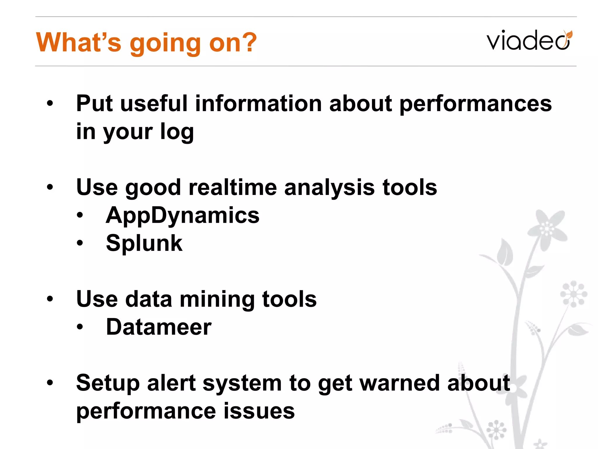 What’s going on?

• Put useful information about performances
  in your log

• Use good realtime analysis tools
  • AppDynamics
  • Splunk

• Use data mining tools
  • Datameer

• Setup alert system to get warned about
  performance issues
 