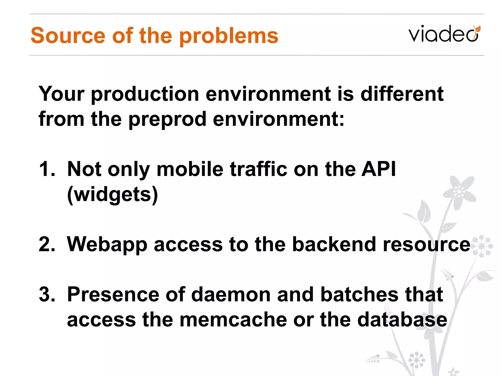 Source of the problems

Your production environment is different
from the preprod environment:

1. Not only mobile traffic on the API
   (widgets)

2. Webapp access to the backend resource

3. Presence of daemon and batches that
   access the memcache or the database
 