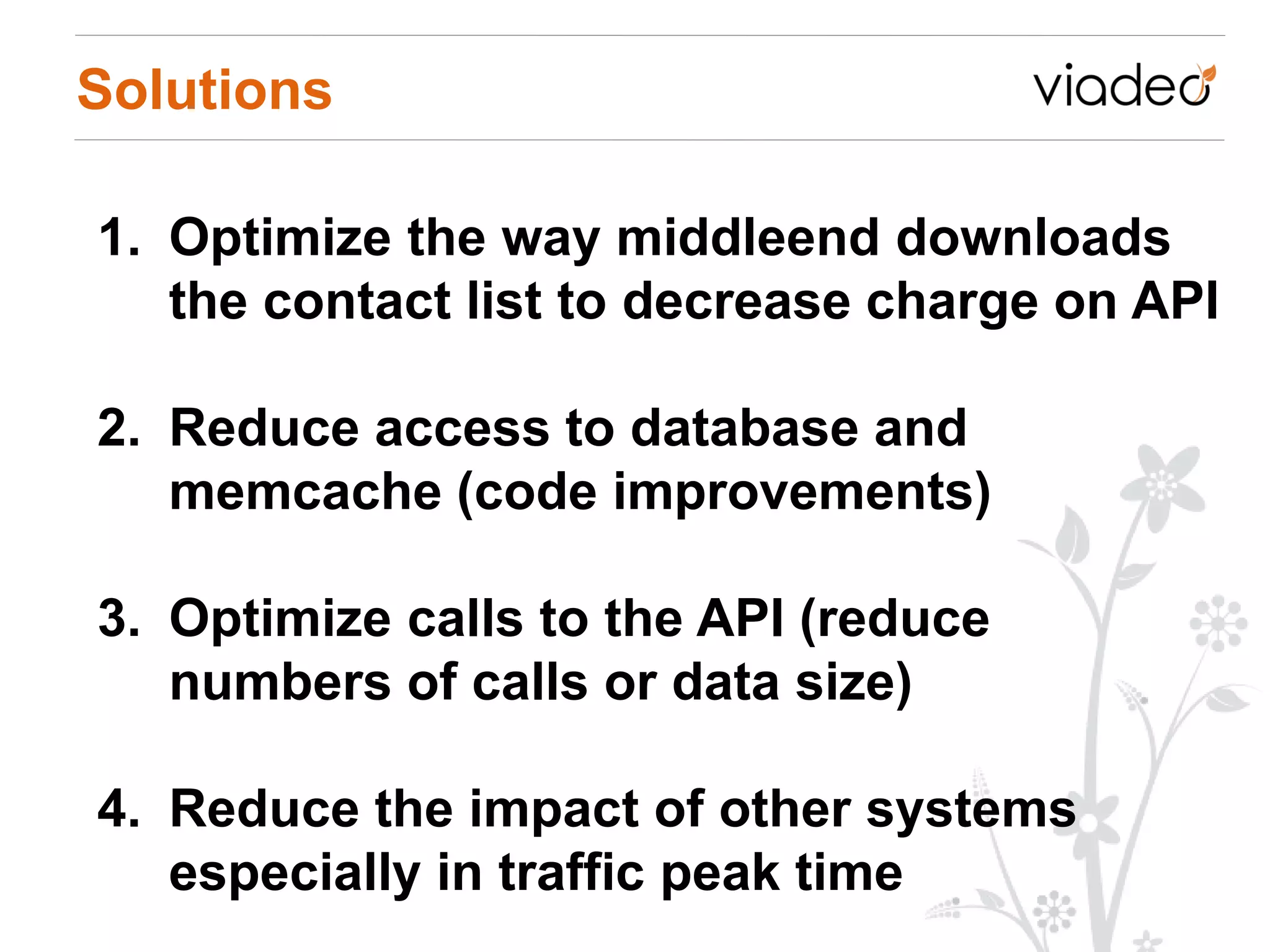 Solutions

1. Optimize the way middleend downloads
   the contact list to decrease charge on API

2. Reduce access to database and
   memcache (code improvements)

3. Optimize calls to the API (reduce
   numbers of calls or data size)

4. Reduce the impact of other systems
   especially in traffic peak time
 