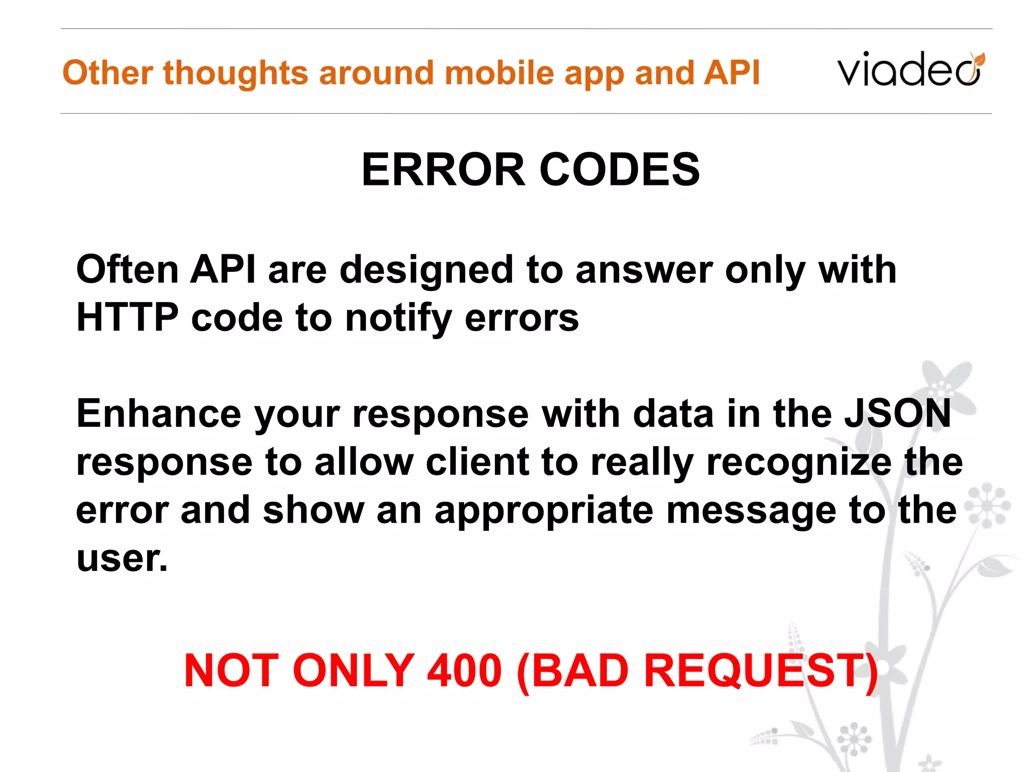 Other thoughts around mobile app and API

                 ERROR CODES

Often API are designed to answer only with
HTTP code to notify errors

Enhance your response with data in the JSON
response to allow client to really recognize the
error and show an appropriate message to the
user.

      NOT ONLY 400 (BAD REQUEST)
 
