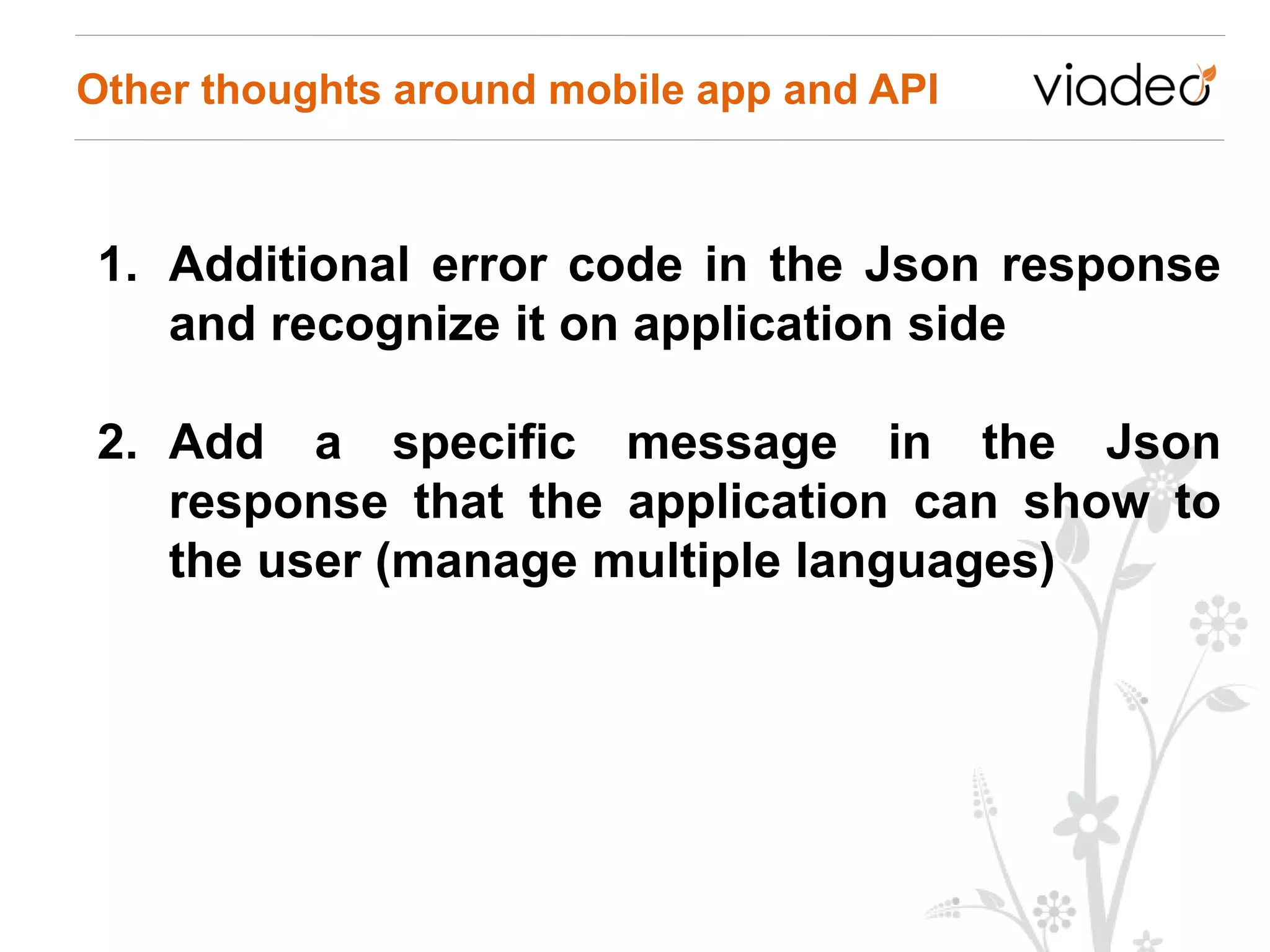 Other thoughts around mobile app and API



1. Additional error code in the Json response
   and recognize it on application side

2. Add a specific message in the Json
   response that the application can show to
   the user (manage multiple languages)
 