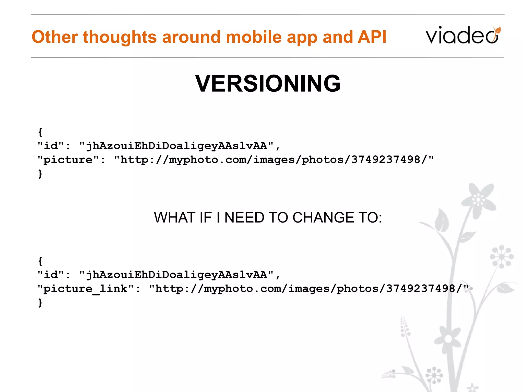Other thoughts around mobile app and API

                      VERSIONING
{
"id": "jhAzouiEhDiDoaligeyAAslvAA",
"picture": "http://myphoto.com/images/photos/3749237498/"
}


                WHAT IF I NEED TO CHANGE TO:

{
"id": "jhAzouiEhDiDoaligeyAAslvAA",
"picture_link": "http://myphoto.com/images/photos/3749237498/"
}
 