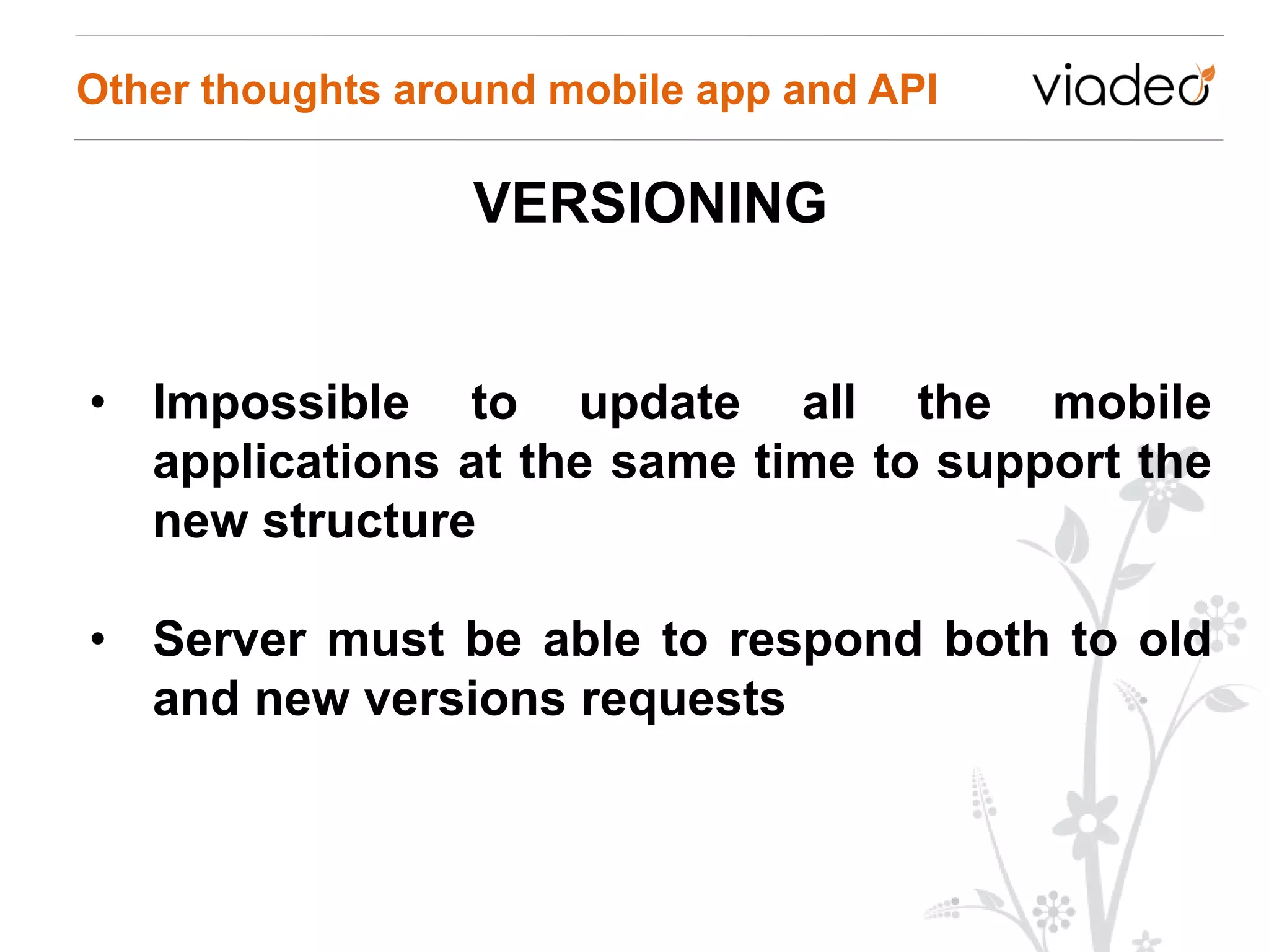 Other thoughts around mobile app and API

                  VERSIONING


• Impossible to update all the mobile
  applications at the same time to support the
  new structure

• Server must be able to respond both to old
  and new versions requests
 