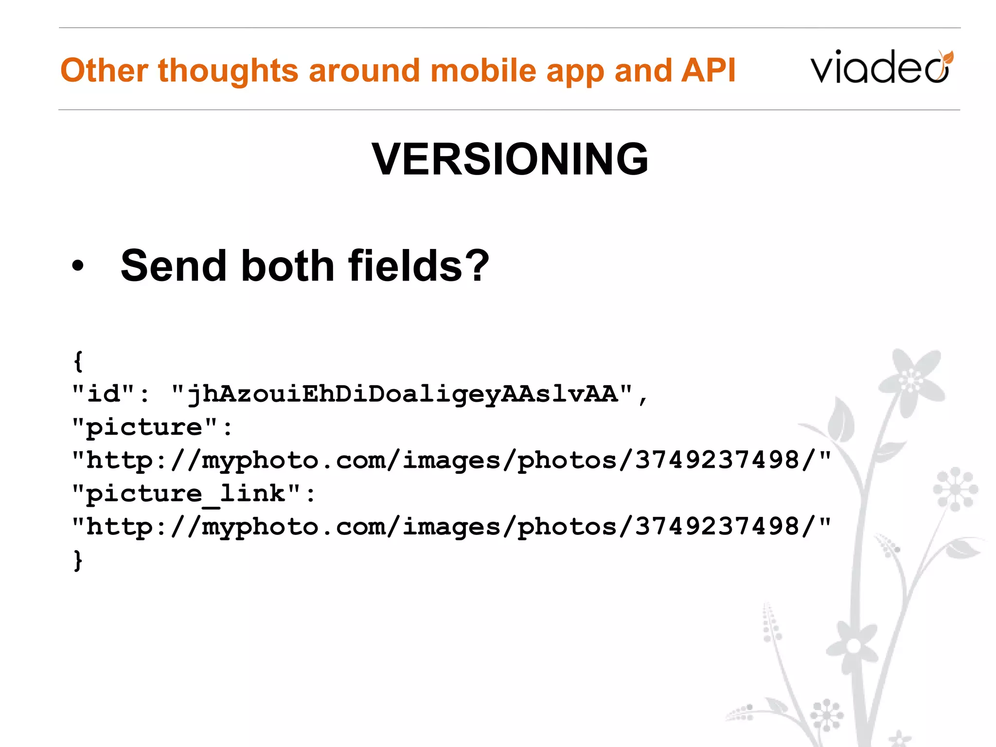 Other thoughts around mobile app and API

                  VERSIONING

• Send both fields?
{
"id": "jhAzouiEhDiDoaligeyAAslvAA",
"picture":
"http://myphoto.com/images/photos/3749237498/"
"picture_link":
"http://myphoto.com/images/photos/3749237498/"
}
 