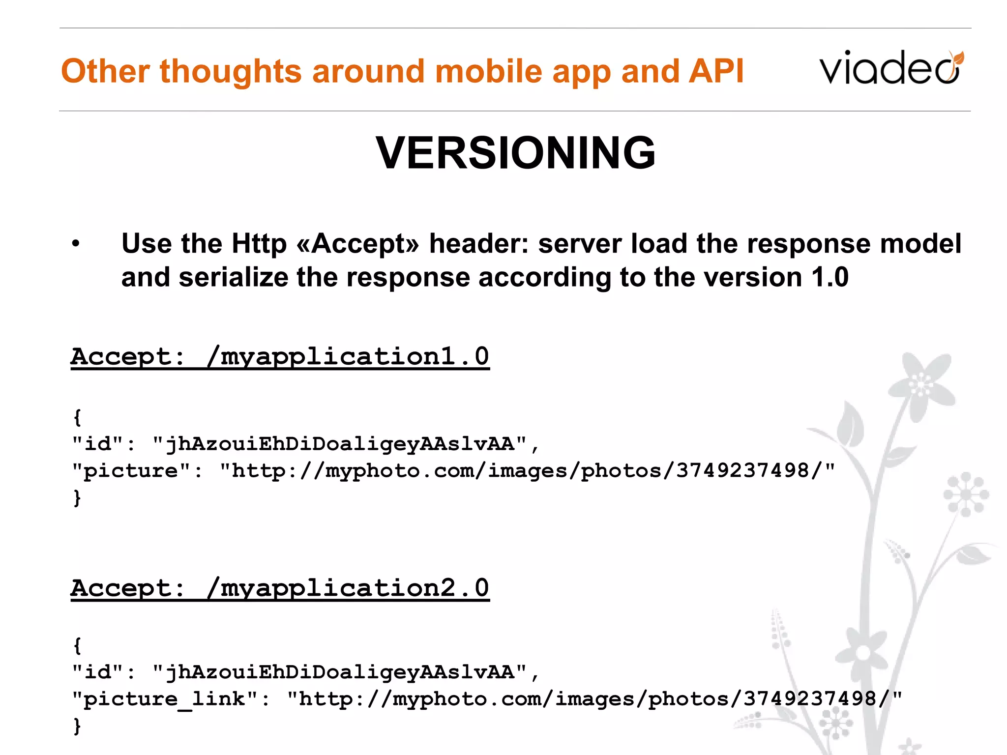 Other thoughts around mobile app and API

                      VERSIONING
•   Use the Http «Accept» header: server load the response model
    and serialize the response according to the version 1.0

Accept: /myapplication1.0

{
"id": "jhAzouiEhDiDoaligeyAAslvAA",
"picture": "http://myphoto.com/images/photos/3749237498/"
}



Accept: /myapplication2.0
{
"id": "jhAzouiEhDiDoaligeyAAslvAA",
"picture_link": "http://myphoto.com/images/photos/3749237498/"
}
 
