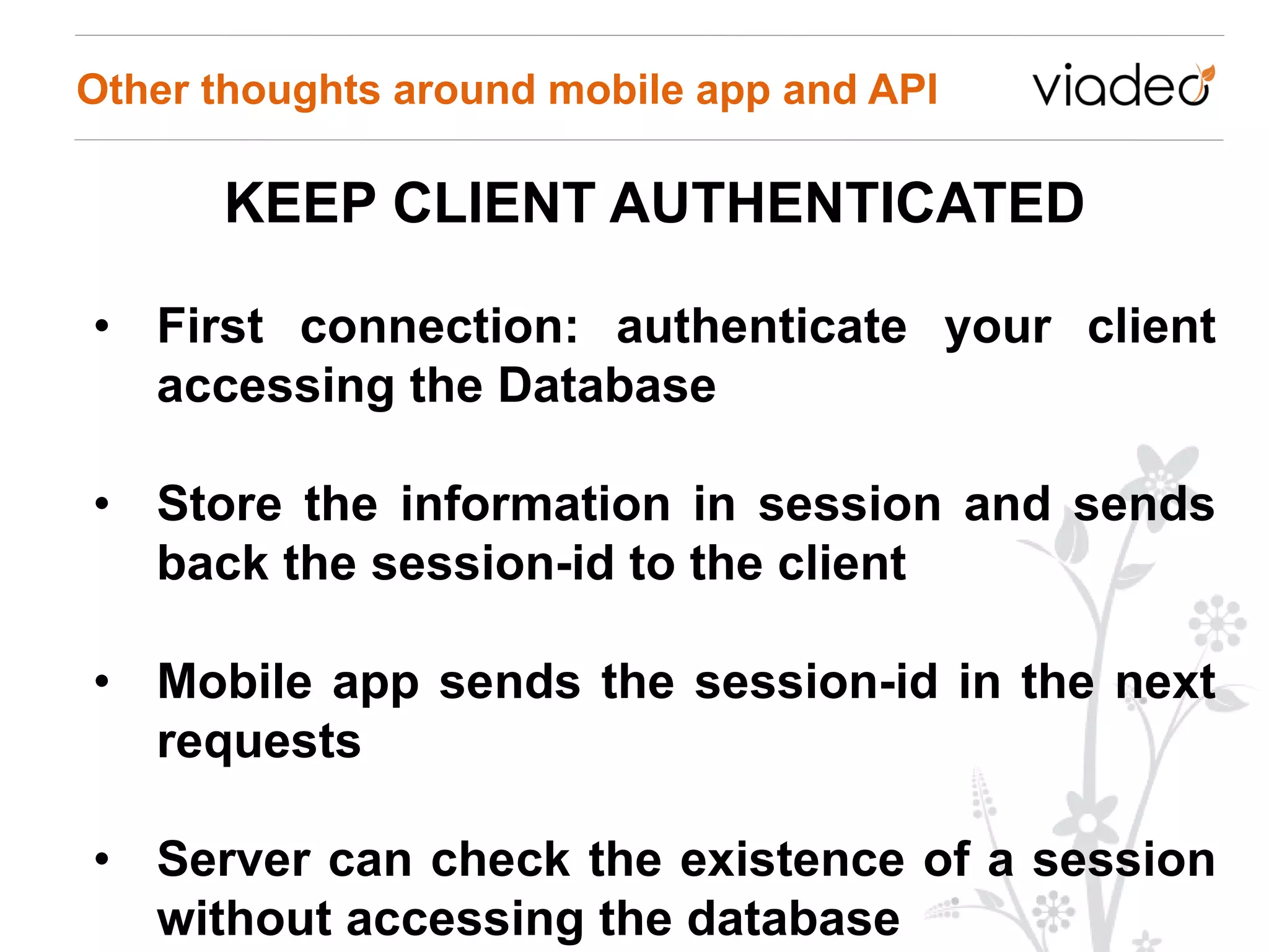 Other thoughts around mobile app and API

      KEEP CLIENT AUTHENTICATED

• First connection: authenticate your client
  accessing the Database

• Store the information in session and sends
  back the session-id to the client

• Mobile app sends the session-id in the next
  requests

• Server can check the existence of a session
  without accessing the database
 