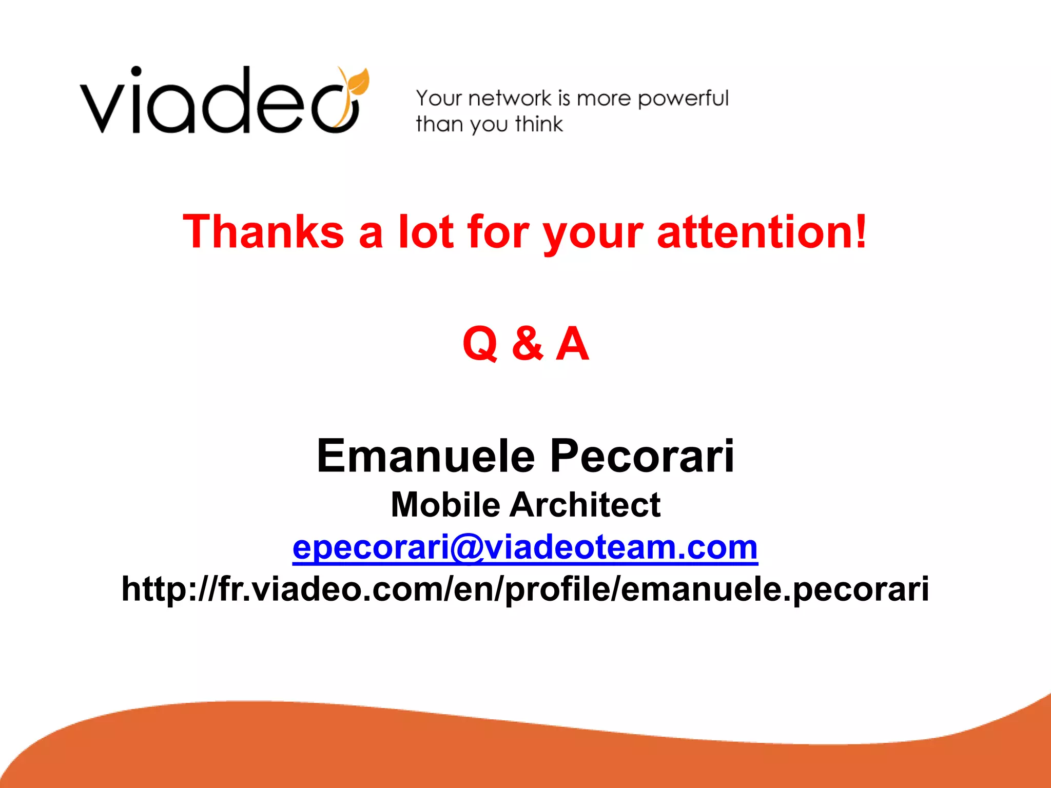 Thanks a lot for your attention!

                    Q&A

           Emanuele Pecorari
                  Mobile Architect
             epecorari@viadeoteam.com
http://fr.viadeo.com/en/profile/emanuele.pecorari



                                            © Viadeo 2010
 
