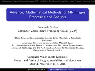 Collaborators Magnetic Resonance Imaging (MRI) Modelling Total Generalized Variation Model Proposed Numerical Resolu
Advanced Mathematical Methods for MR Images
Processing and Analysis
Emanuele Schiavi
Computer Vision Image Processing Group (CVIP)
1Dpto de Matem´atica Aplicada, Ciencias de los Materiales y Tecnolog´ıa
Electr´onica.
Universidad Rey Juan Carlos, M´ostoles, Madrdid, Spain
In collaboration with the Research Laboratory of Electronics, Massachusetts
Institute of Technology and the A. A. Martinos Center for Biomedical Imaging,
Massachusetts General Hospital
Computer Vision meets Medicine:
Present and future of imaging modalities and biomarkers
Madrid, November 14th, 2016
Emanuele Schiavi URJC Advanced Mathematical Methods
 