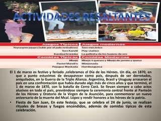 El 1 de marzo es festivo y feriado ,celebramos el Día de los Héroes. Un día, en 1870, en
que a punto estuvimos de desaparecer como país, después de ser derrotados,
aniquilados, en la Guerra de la Triple Alianza. Argentina, Brasil y Uruguay arrasaron el
país en una confrontación que había durado algo más de cinco años y que terminó, el
1 de marzo de 1870, con la batalla de Cerro Corá. Se llevan siempre a cabo actos
alusivos en todo el país, previéndose siempre la ceremonia central frente al Panteón
de los Héroes y Oratorio de la Virgen de la Asunción, para conmemorar un nuevo
aniversario de la muerte del Mcal. López y rendir honores a los héroes de la patria.
• Fiesta de San Juan, En este festejo, que se celebra el 24 de junio, se realizan
rituales de brasas y fuegos encendidos, además de comidas típicas de esta
celebración.
 