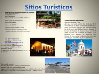 • Museo del Jardín Botánico y Zoológico de Asunción
Artigas y Primer Presidente.
021 281 389/281 390
• Horario de Atención:
• Todos los días de la semana de 07:00 a 17:00 horas
Costo: *Acceso por persona G 2000.
*Motocicletas G 4.000
*Automóviles G. 5.000
*Camión de carga y ómnibus G 10.000
Entradas gratuitas para menores de 12 años
• y delegaciones estudiantiles con fines de estudios.
Casa de la Independencia
14 de Mayo y Presidente Franco.
021 493 918
www.casadelaindependencia.org.py
Entrada libre y gratuita
De Lunes a Viernes de0 8:00 a 18:00 hs.
Sábados de 08:00 a 13:00 hs.
Permanece cerrado:
1º de enero, 1º de mayo, Semana Santa, 24, 25 y 31
de diciembre.
Costanera de Asunción
Acceso 1: Montevideo y El Paraguayo Independiente
Acceso 2: Avda. Gral. Santos y Avda. Artigas
Lugar recreativo para pasear en bicicleta o cruzar la Bahía de Asunción en bote
Precios por las actividades a partir de 10000 guaraníes a 30000 guaraníes
Panteón Nacional de los Héroes
Dirección Palma esq. Chile
Abre sus puertas todos los días desde las 05:45
con el toque de diana e izamiento de bandera.
Existe un servicio de guía que funciona desde
las 08:00 hasta las 12:00 de lunes a sábados. El
horario de bajada de bandera es a las 17:00
todos los días con un toque de corneta y un
pequeño acto, excepto los domingos cuyo
horario de cierre es al medio día. Los domingos
se realiza la misa a las 10:30 en el Oratorio
 