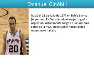 Emanuel Ginóbili
Nació el 28 de Julio de 1977 en Bahía Blanca
(Argentina).Es Considerado el mejor Jugador
Argentino. Actualmente Juega en San Antonia
Spurs de la NBA. Tiene Doble Nacionalidad
Argentino e Italiano
 