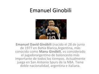 Emanuel Ginobili
Emanuel David Ginóbili (nacido el 28 de junio
de 1977 en Bahía Blanca,Argentina, más
conocido como Manu Ginóbili, es considerado
el jugadorargentino de baloncesto más
importante de todos los tiempos. Actualmente
juega en San Antonio Spurs de la NBA. Tiene
doble nacionalidad, argentina e italiana.
 