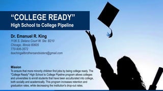 “COLLEGE READY”
High School to College Pipeline
Dr. Emanuel R. King
1136 S. Delano Court W. Ste: B210
Chicago, Illinois 60605
770-906-3572
teachingallbrothersandsisters@gmail.com
Mission
To ensure that more minority children find jobs by being college ready. The
"College Ready" High School to College Pipeline program allows colleges
and universities to enroll students that have been acculturated into college,
both socially and academically. This program increases retention and
graduation rates, while decreasing the institution's drop-out rates.
 