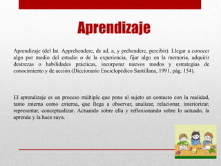 Aprendizaje
Aprendizaje (del lat. Apprehendere, de ad, a, y prehendere, percibir). Llegar a conocer
algo por medio del estudio o de la experiencia, fijar algo en la memoria, adquirir
destrezas o habilidades prácticas, incorporar nuevos modos y estrategias de
conocimiento y de acción (Diccionario Enciclopédico Santillana, 1991, pág. 154).



El aprendizaje es un proceso múltiple que pone al sujeto en contacto con la realidad,
tanto interna como externa, que llega a observar, analizar, relacionar, interiorizar,
representar, conceptualizar. Actuando sobre ella y reflexionando sobre lo actuado, la
aprende y la hace suya.
 
