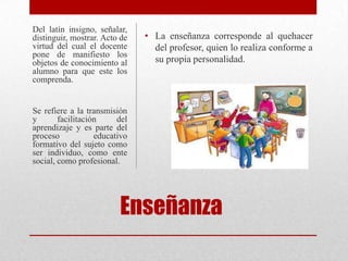 Del latín insigno, señalar,
distinguir, mostrar. Acto de   • La enseñanza corresponde al quehacer
virtud del cual el docente       del profesor, quien lo realiza conforme a
pone de manifiesto los
objetos de conocimiento al       su propia personalidad.
alumno para que este los
comprenda.


Se refiere a la transmisión
y       facilitación     del
aprendizaje y es parte del
proceso            educativo
formativo del sujeto como
ser individuo, como ente
social, como profesional.




                         Enseñanza
 