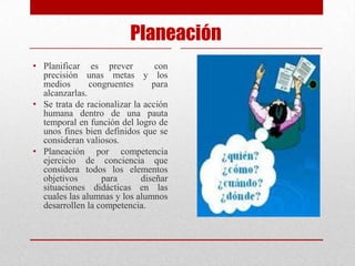 Planeación
• Planificar es prever           con
  precisión unas metas y los
  medios       congruentes      para
  alcanzarlas.
• Se trata de racionalizar la acción
  humana dentro de una pauta
  temporal en función del logro de
  unos fines bien definidos que se
  consideran valiosos.
• Planeación por competencia
  ejercicio de conciencia que
  considera todos los elementos
  objetivos       para       diseñar
  situaciones didácticas en las
  cuales las alumnas y los alumnos
  desarrollen la competencia.
 