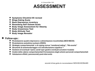 Dr. Emanuel Mian, PhD



                                  ASSESSMENT

         Symptoms Checklist 90 revised
         Binge Eating Scale
         Beck Depression Inventory
         Rosenberg Self Esteem Scale
         Body Image Assessment for Obesity
         Body Uneasiness Test
         Body Attitude Test
         Body Image Revealer

 Follow-ups :
         Rivalutazione quadro depressivo e alimentazione incontrollata (BES+BECK)
         Rivalutazione autostima nucleare (RSES)
         Strategie comportamentali e di coping versus “emotional eating”, “life-events”
         Strumenti di automonitoraggio e di ristrutturazione cognitiva **
         Gestione di eventuali “panic cards”(per gestire eventuali scivoloni-ricadute
         Analisi delle catene comportamentali-Formulazione degli schemi personali comportamentali
         Valutazione effetti ( psicosociali) post-intervento




                                                 secondo le linee guida e/o raccomandazioni NICE-SIO-SICOB-AED
 