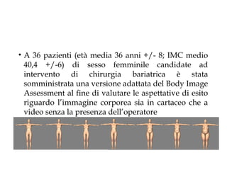 • A 36 pazienti (età media 36 anni +/- 8; IMC medio
  40,4 +/-6) di sesso femminile candidate ad
  intervento di chirurgia bariatrica è stata
  somministrata una versione adattata del Body Image
  Assessment al fine di valutare le aspettative di esito
  riguardo l’immagine corporea sia in cartaceo che a
  video senza la presenza dell’operatore
 