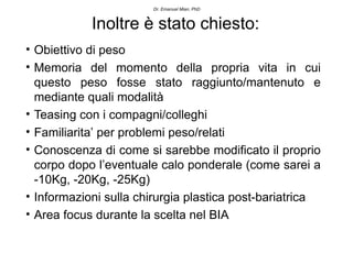 Dr. Emanuel Mian, PhD



            Inoltre è stato chiesto:
• Obiettivo di peso
• Memoria del momento della propria vita in cui
  questo peso fosse stato raggiunto/mantenuto e
  mediante quali modalità
• Teasing con i compagni/colleghi
• Familiarita’ per problemi peso/relati
• Conoscenza di come si sarebbe modificato il proprio
  corpo dopo l’eventuale calo ponderale (come sarei a
  -10Kg, -20Kg, -25Kg)
• Informazioni sulla chirurgia plastica post-bariatrica
• Area focus durante la scelta nel BIA
 