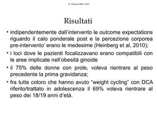 Dr. Emanuel Mian, PhD




                       Risultati
• indipendentemente dall’intervento le outcome expectations
  riguardo il calo ponderale post e la percezione corporea
  pre-intervento’ erano le medesime (Heinberg et al, 2010);
• i loci dove le pazienti focalizzavano erano compatibili con
  le aree implicate nell’obesità ginoide
• il 75% delle donne con prole, voleva rientrare al peso
  precedente la prima gravidanza;
• fra tutte coloro che hanno avuto “weight cycling” con DCA
  riferito/trattato in adolescenza il 69% voleva rientrare al
  peso dei 18/19 anni d’età.
 